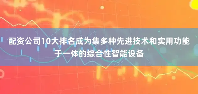 配资公司10大排名成为集多种先进技术和实用功能于一体的综合性智能设备