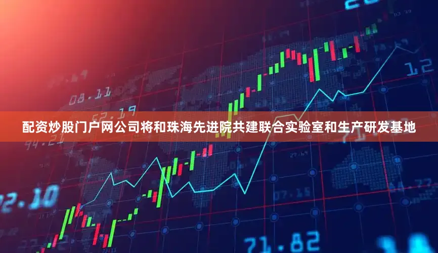 配资炒股门户网公司将和珠海先进院共建联合实验室和生产研发基地