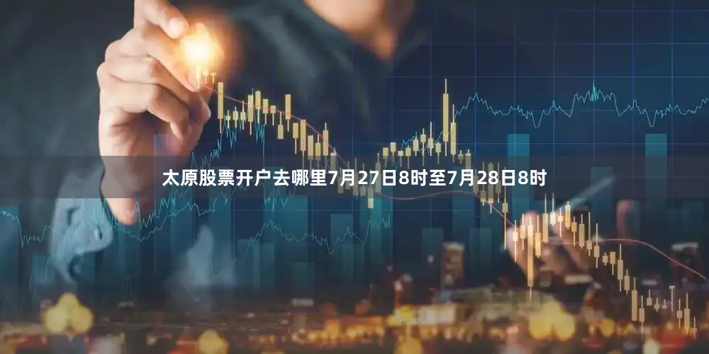 太原股票开户去哪里7月27日8时至7月28日8时