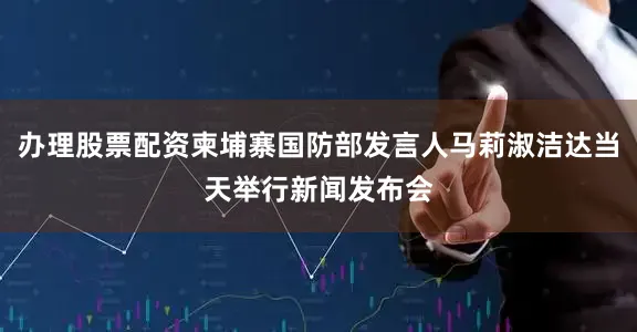 办理股票配资柬埔寨国防部发言人马莉淑洁达当天举行新闻发布会