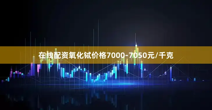 在线配资氧化铽价格7000-7050元/千克