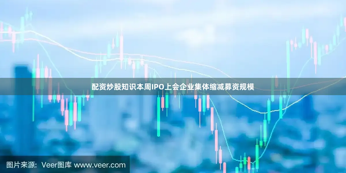 配资炒股知识本周IPO上会企业集体缩减募资规模