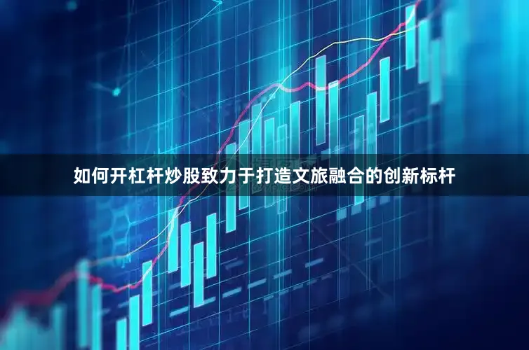 如何开杠杆炒股致力于打造文旅融合的创新标杆