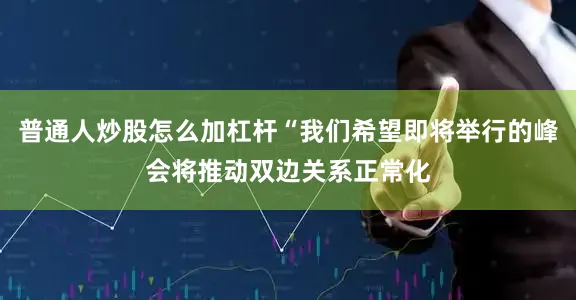 普通人炒股怎么加杠杆“我们希望即将举行的峰会将推动双边关系正常化